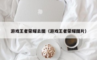 游戏王者荣耀去图（游戏王者荣耀图片）