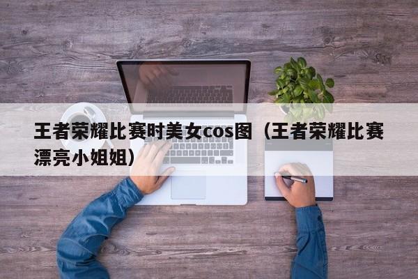 王者荣耀比赛时美女cos图（王者荣耀比赛漂亮小姐姐）-第1张图片-澳门最新娱乐平台大全 - 澳门十大娱乐官网入口